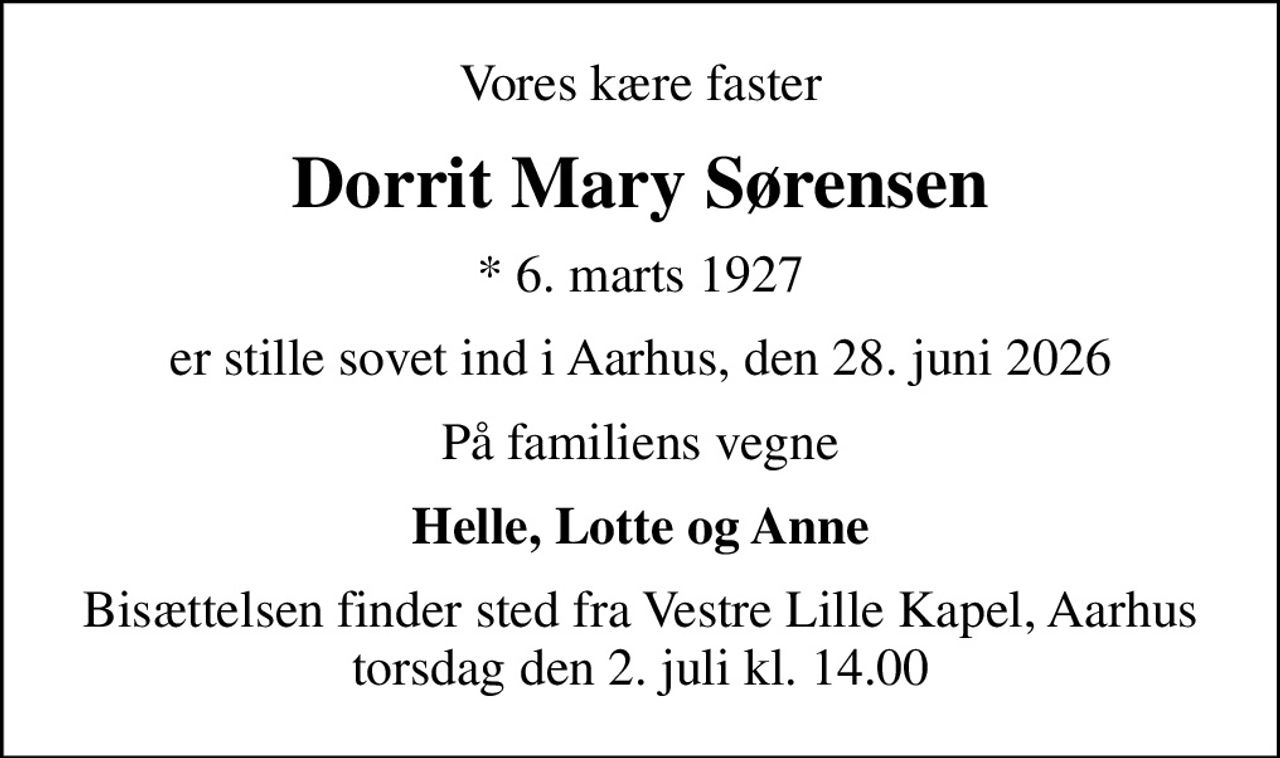 Vores kære faster
Dorrit Mary Sørensen
* 6. marts 1927
er stille sovet ind i Aarhus, den 28. juni 2026
På familiens vegne
Helle, Lotte og Anne
Bisættelsen finder sted fra Vestre Lille Kapel, Aarhus  torsdag den 2. juli kl. 14.00