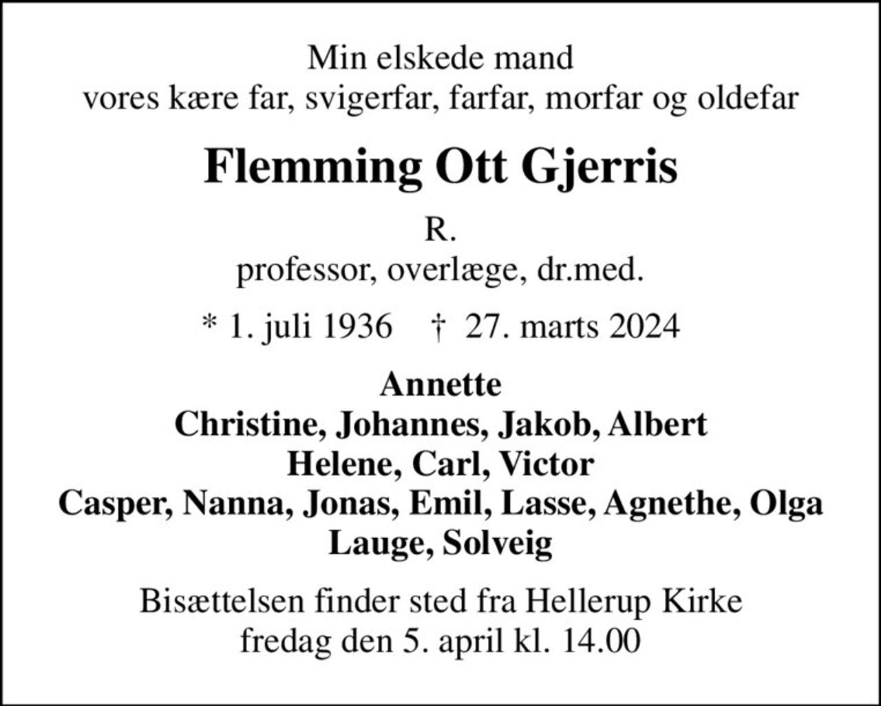 Min elskede mand vores kære far, svigerfar, farfar, morfar og oldefar
Flemming Ott Gjerris
R. professor, overlæge, dr.med.
* 1. juli 1936    ✝ 27. marts 2024
Annette Christine, Johannes, Jakob, Albert Helene, Carl, Victor Casper, Nanna, Jonas, Emil, Lasse, Agnethe, Olga Lauge, Solveig
Bisættelsen finder sted fra Hellerup Kirke  fredag den 5. april kl. 14.00
