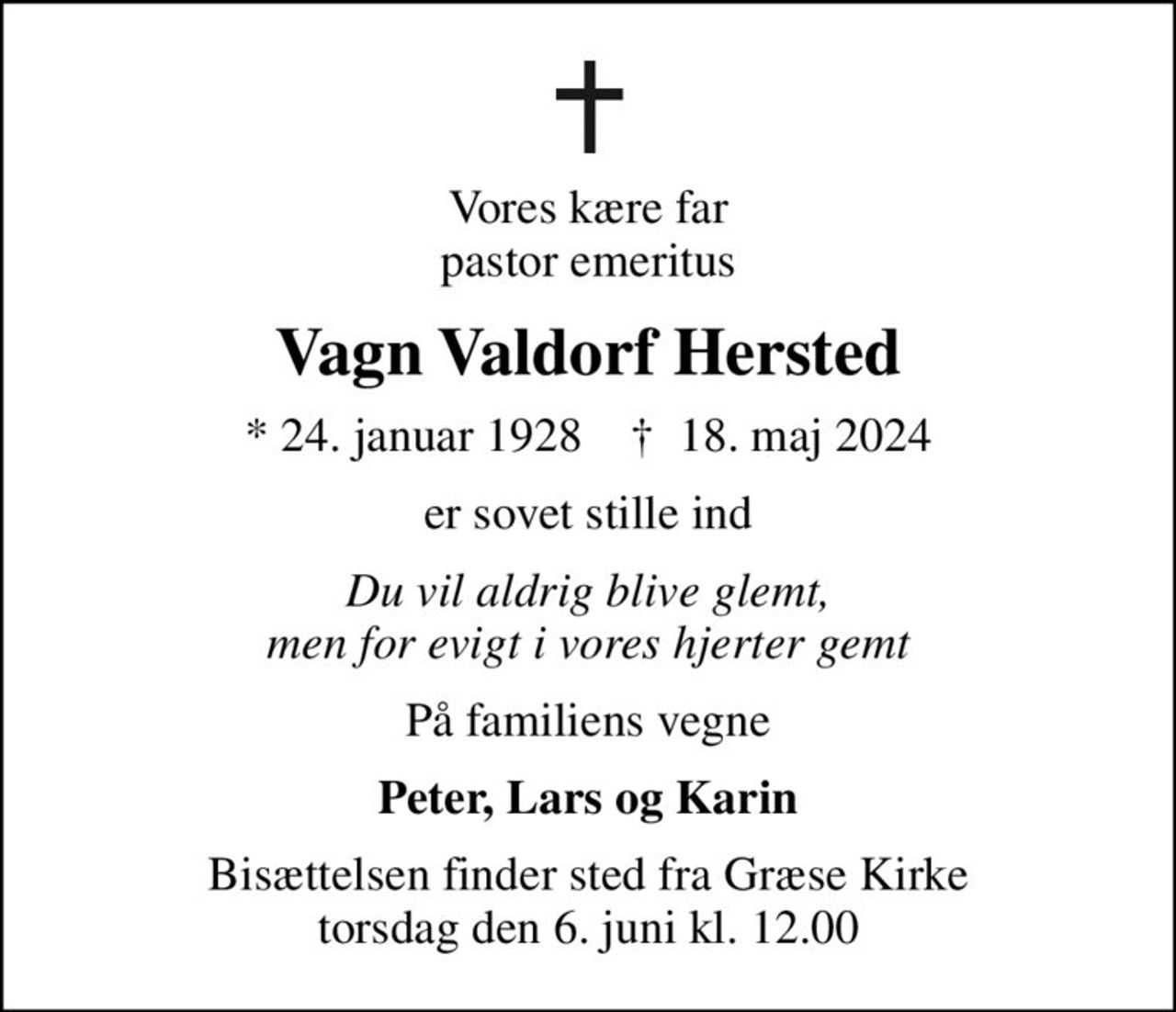 Vores kære far pastor emeritus
Vagn Valdorf Hersted
* 24. januar 1928    ✝ 18. maj 2024
er sovet stille ind
Du vil aldrig blive glemt, men for evigt i vores hjerter gemt
På familiens vegne
Peter, Lars og Karin
Bisættelsen finder sted fra Græse Kirke  torsdag den 6. juni kl. 12.00