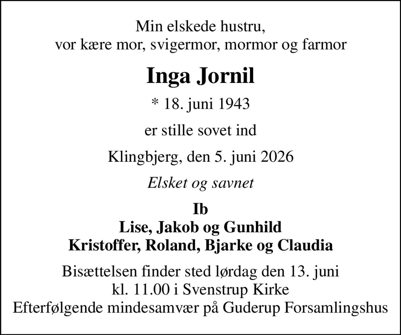 Min elskede hustru, vor kære mor, svigermor, mormor og farmor
Inga Jornil
* 18. juni 1943
er stille sovet ind
Klingbjerg, den 5. juni 2026
Elsket og savnet
Ib Lise, Jakob og Gunhild Kristoffer, Roland, Bjarke og Claudia
Bisættelsen finder sted lørdag den 13. juni kl. 11.00 i Svenstrup Kirke Efterfølgende mindesamvær på Guderup Forsamlingshus