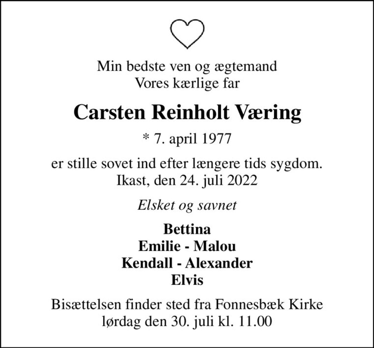 Min bedste ven og ægtemand Vores kærlige far
Carsten Reinholt Væring
* 7. april 1977
er stille sovet ind efter længere tids sygdom. Ikast, den 24. juli 2022
Elsket og savnet
Bettina Emilie - Malou Kendall - Alexander Elvis
Bisættelsen finder sted fra Fonnesbæk Kirke  lørdag den 30. juli kl. 11.00