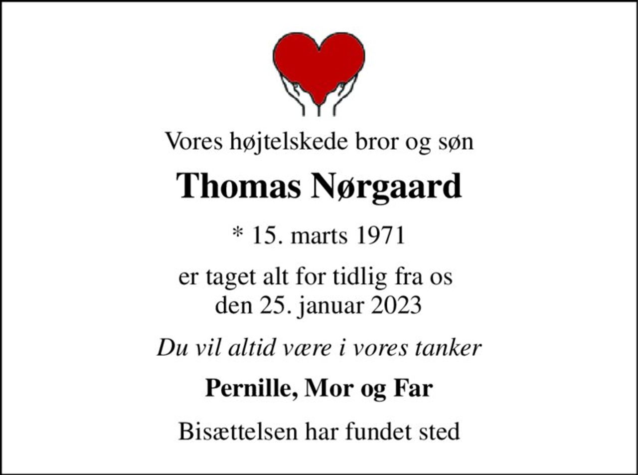 Vores højtelskede bror og søn 
Thomas Nørgaard 
*​ 15. marts 1971 
er taget alt for tidlig fra os  den 25. januar 2023 
Du vil altid være i vores tanker 
Pernille, Mor og Far 
Bisættelsen har fundet sted