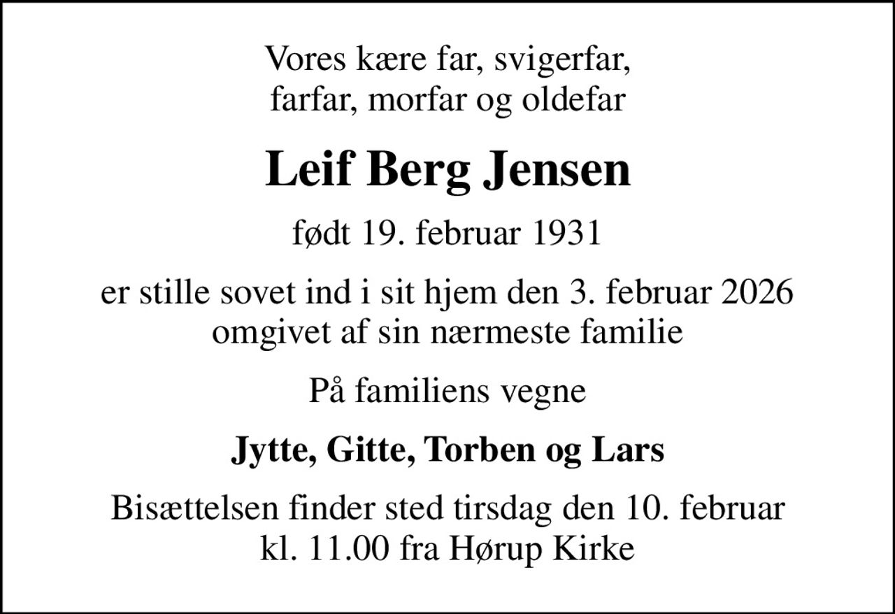 Vores kære far, svigerfar, farfar, morfar og oldefar
Leif Berg Jensen
født 19. februar 1931
er stille sovet ind i sit hjem den 3. februar 2026 omgivet af sin nærmeste familie
På familiens vegne
Jytte, Gitte, Torben og Lars
Bisættelsen finder sted tirsdag den 10. februar kl. 11.00 fra Hørup Kirke