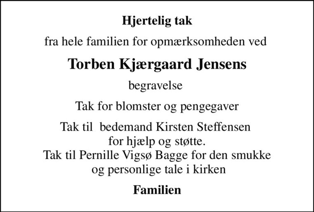 Hjertelig tak
fra hele familien for opmærksomheden ved 
Torben Kjærgaard Jensens
begravelse 
Tak for blomster og pengegaver
Tak til  bedemand Kirsten Steffensen  for hjælp og støtte. Tak til Pernille Vigsø Bagge for den smukke  og personlige tale i kirken
Familien