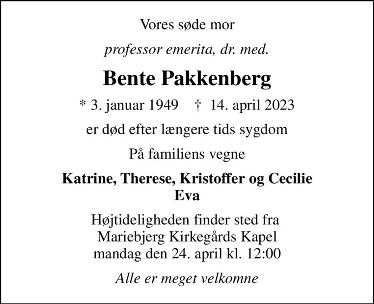 Vores søde mor
 professor emerita, dr. med. 
Bente Pakkenberg
* 3. januar 1949    ✝ 14. april 2023
er død efter længere tids sygdom
På familiens vegne
Katrine, Therese, Kristoffer og Cecilie Eva
Højtideligheden finder sted fra  Mariebjerg Kirkegårds Kapel mandag den 24. april kl. 12:00
Alle er meget velkomne
