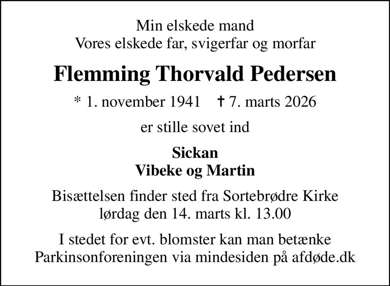 Min elskede mand Vores elskede far, svigerfar og morfar
Flemming Thorvald Pedersen
* 1. november 1941    ✝ 7. marts 2026
er stille sovet ind
Sickan Vibeke og Martin
Bisættelsen finder sted fra Sortebrødre Kirke  lørdag den 14. marts kl. 13.00 
I stedet for evt. blomster kan man betænke
					Parkinsonforeningen via mindesiden på afdøde.dk