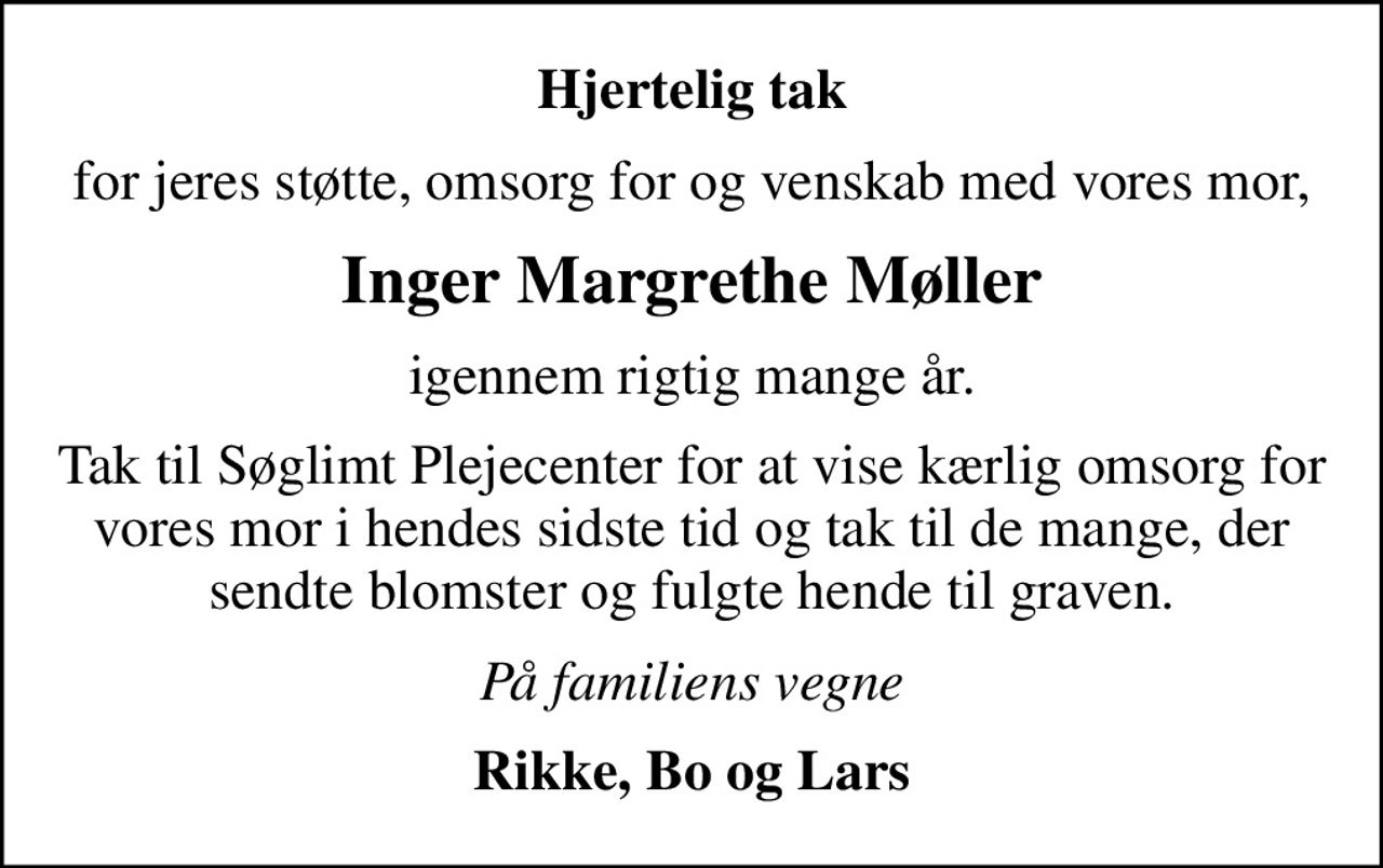 Hjertelig tak
for jeres støtte, omsorg for og venskab med vores mor,
Inger Margrethe Møller
igennem rigtig mange år.
Tak til Søglimt Plejecenter for at vise kærlig omsorg for vores mor i hendes sidste tid og tak til de mange, der sendte blomster og fulgte hende til graven.
På familiens vegne
Rikke, Bo og Lars