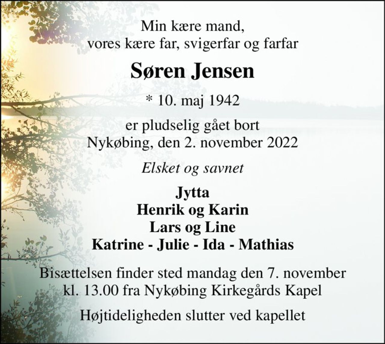 Min kære mand, vores kære far, svigerfar og farfar 
Søren Jensen​ 
*​ 10. maj 1942​ 
er pludselig gået bort Nykøbing, den 2. november 2022 
Elsket og savnet 
Jytta Henrik og Karin Lars og Line Katrine - Julie - Ida - Mathias 
Bisættelsen​ finder sted mandag den 7. november kl. 13.00 fra Nykøbing Kirkegårds​ Kapel 
Højtideligheden slutter ved kapellet