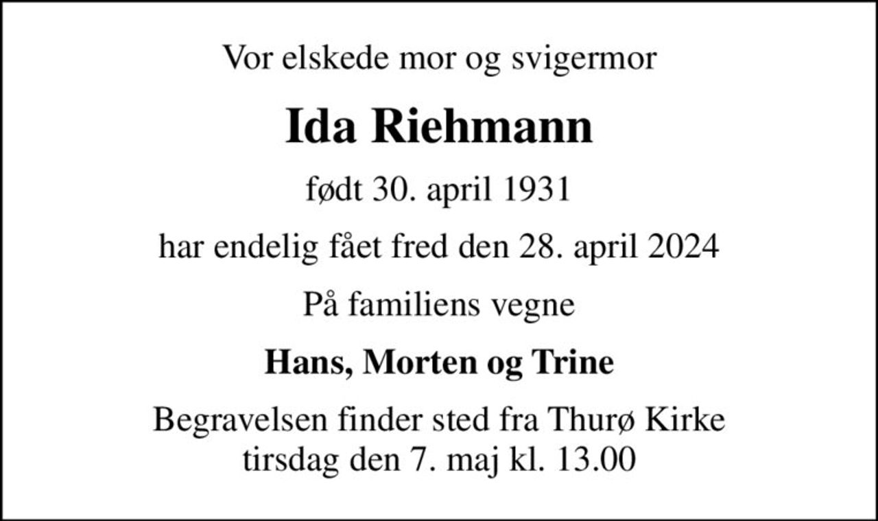 Vor elskede mor og svigermor
Ida Riehmann
født 30. april 1931
har endelig fået fred den 28. april 2024
På familiens vegne
Hans, Morten og Trine
Begravelsen finder sted fra Thurø Kirke  tirsdag den 7. maj kl. 13.00