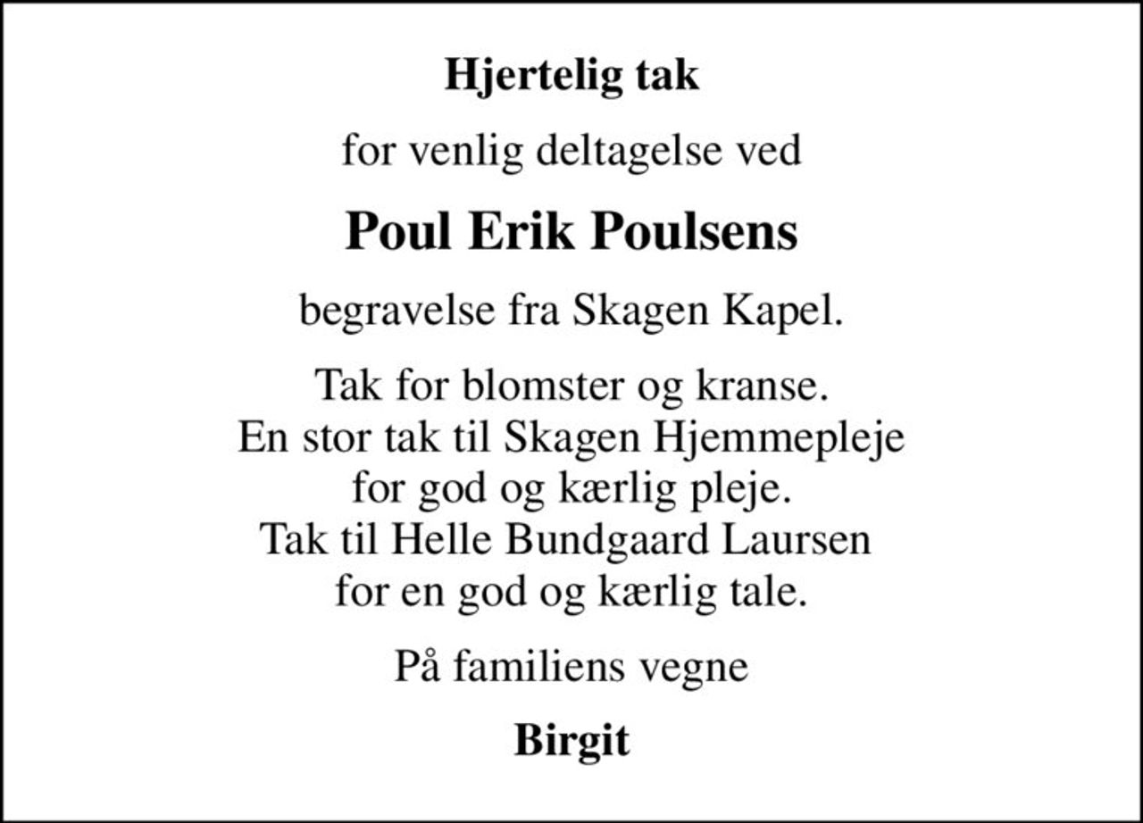 Hjertelig tak
for venlig deltagelse ved
Poul Erik Poulsens
begravelse fra Skagen Kapel.
Tak for blomster og kranse. En stor tak til Skagen Hjemmepleje for god og kærlig pleje. Tak til Helle Bundgaard Laursen  for en god og kærlig tale.
På familiens vegne
Birgit