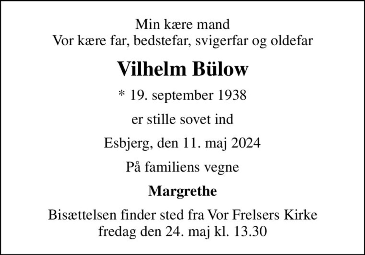 Min kære mand Vor kære far, bedstefar, svigerfar og oldefar
Vilhelm Bülow
* 19. september 1938
er stille sovet ind
Esbjerg, den 11. maj 2024
På familiens vegne
Margrethe
Bisættelsen finder sted fra Vor Frelsers Kirke  fredag den 24. maj kl. 13.30