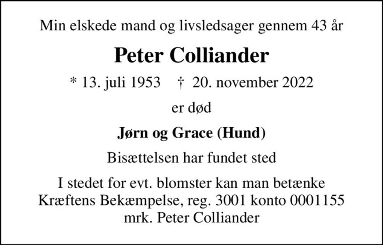 Min elskede mand og livsledsager gennem 43 år
Peter Colliander
* 13. juli 1953    ✝ 20. november 2022
er død
Jørn og Grace (Hund)
Bisættelsen har fundet sted
I stedet for evt. blomster kan man betænke
					Kræftens Bekæmpelse reg.3001konto0001155mrk. Peter
					Colliander