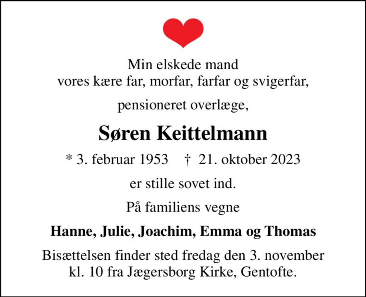 Min elskede mand vores kære far, morfar, farfar og svigerfar,
pensioneret overlæge,
Søren Keittelmann
* 3. februar 1953    ✝ 21. oktober 2023
er stille sovet ind.
På familiens vegne
Hanne, Julie, Joachim, Emma og Thomas
Bisættelsen finder sted fredag den 3. november kl. 10 fra Jægersborg Kirke, Gentofte.