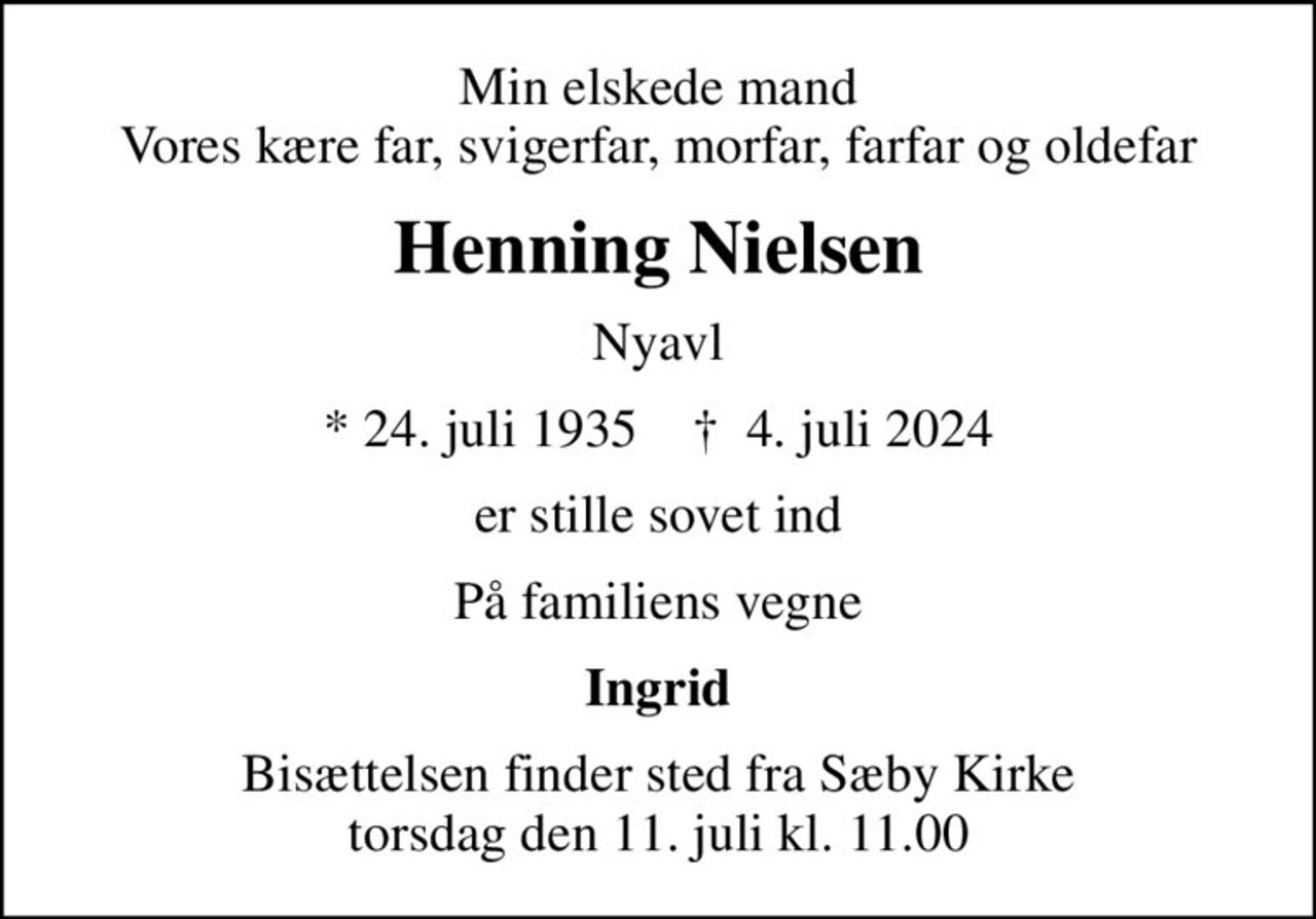 Min elskede mand Vores kære far, svigerfar, morfar, farfar og oldefar
Henning Nielsen
Nyavl
* 24. juli 1935    ✝ 4. juli 2024
er stille sovet ind
På familiens vegne
Ingrid
Bisættelsen finder sted fra Sæby Kirke  torsdag den 11. juli kl. 11.00