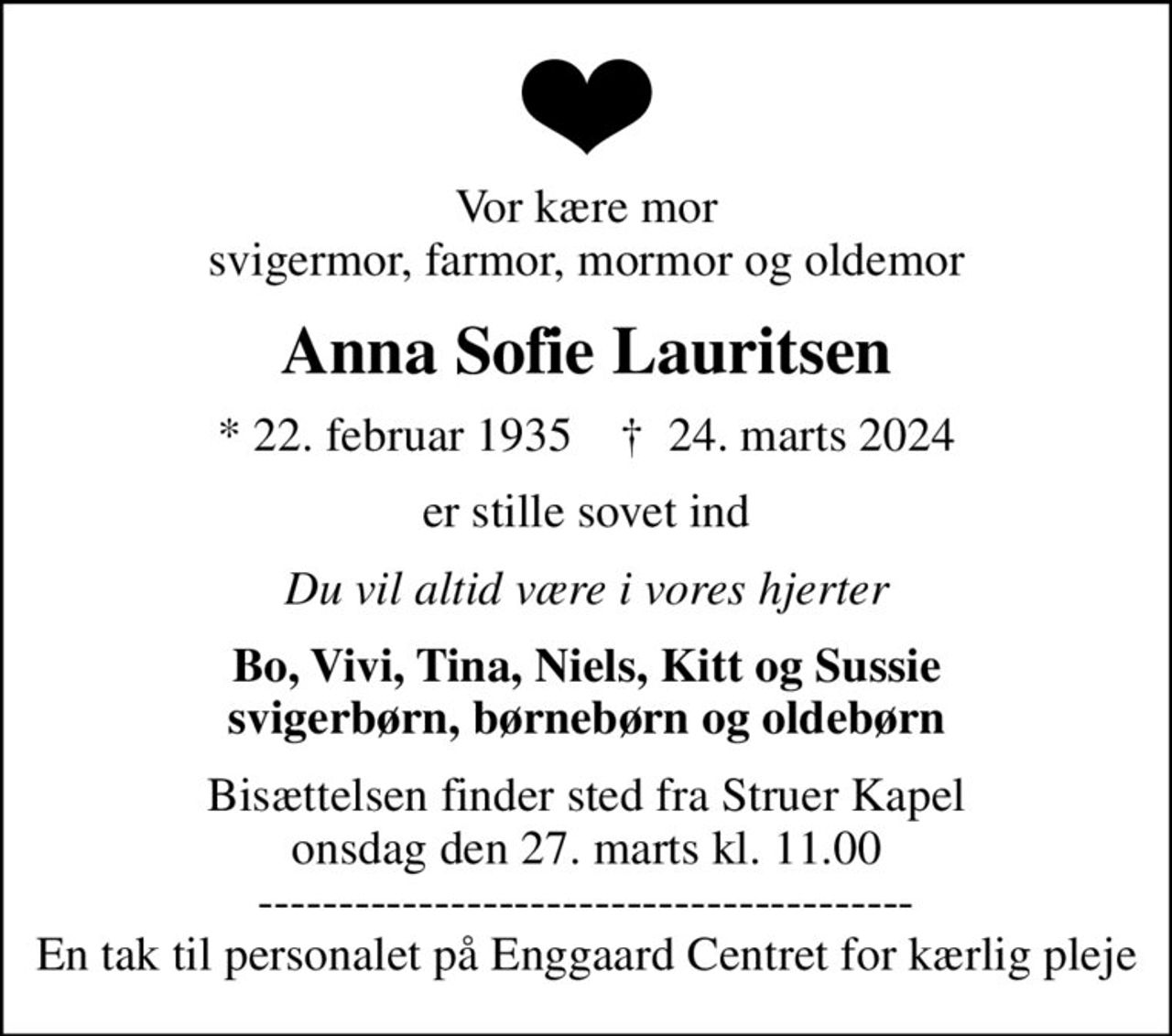 Vor kære mor svigermor, farmor, mormor og oldemor
Anna Sofie Lauritsen
* 22. februar 1935    ✝ 24. marts 2024
er stille sovet ind
Du vil altid være i vores hjerter
Bo, Vivi, Tina, Niels, Kitt og Sussie svigerbørn, børnebørn og oldebørn
Bisættelsen har fundet sted
------------------------------------------- En tak til personalet på Enggaard Centret for kærlig pleje