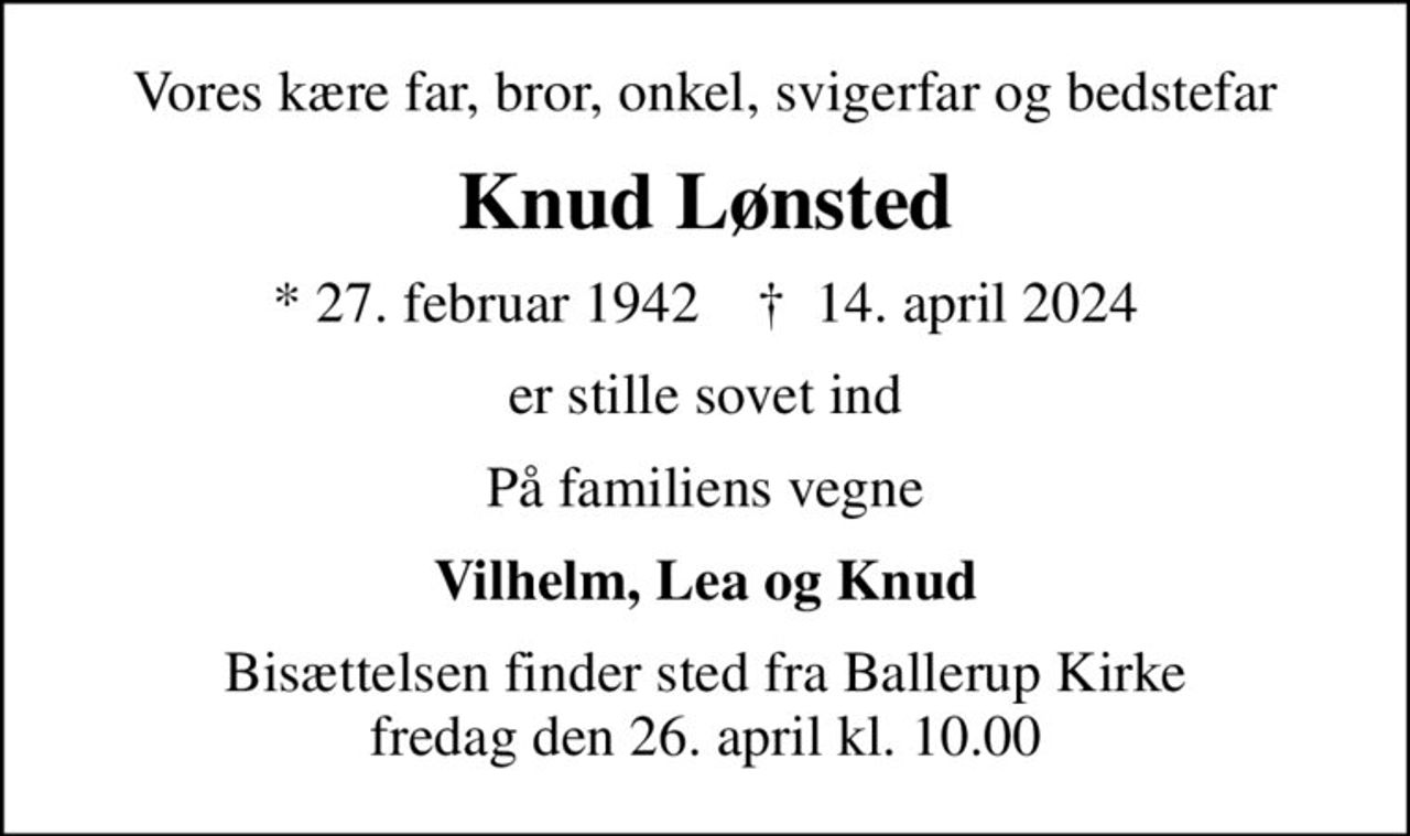 Vores kære far, bror, onkel, svigerfar og bedstefar
Knud Lønsted
* 27. februar 1942    ✝ 14. april 2024
er stille sovet ind
På familiens vegne
Vilhelm, Lea og Knud
Bisættelsen finder sted fra Ballerup Kirke  fredag den 26. april kl. 10.00