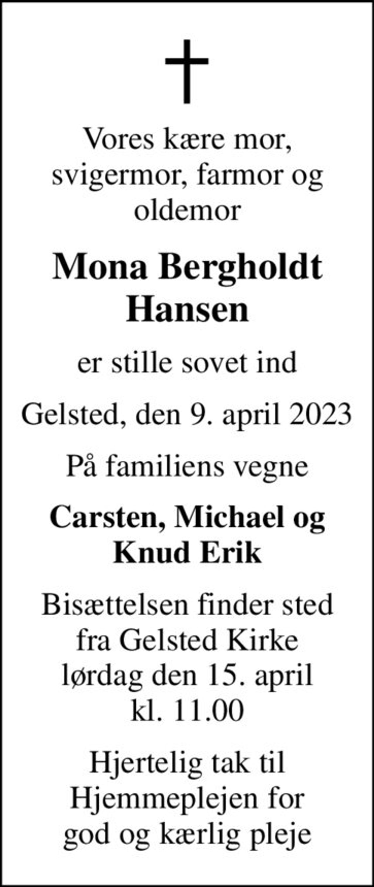 Vores kære mor, svigermor, farmor og oldemor
Mona Bergholdt Hansen
er stille sovet ind
Gelsted, den 9. april 2023
På familiens vegne
Carsten, Michael og Knud Erik
Bisættelsen finder sted fra Gelsted Kirke lørdag den 15. april kl. 11.00
Hjertelig tak til Hjemmeplejen for god og kærlig pleje