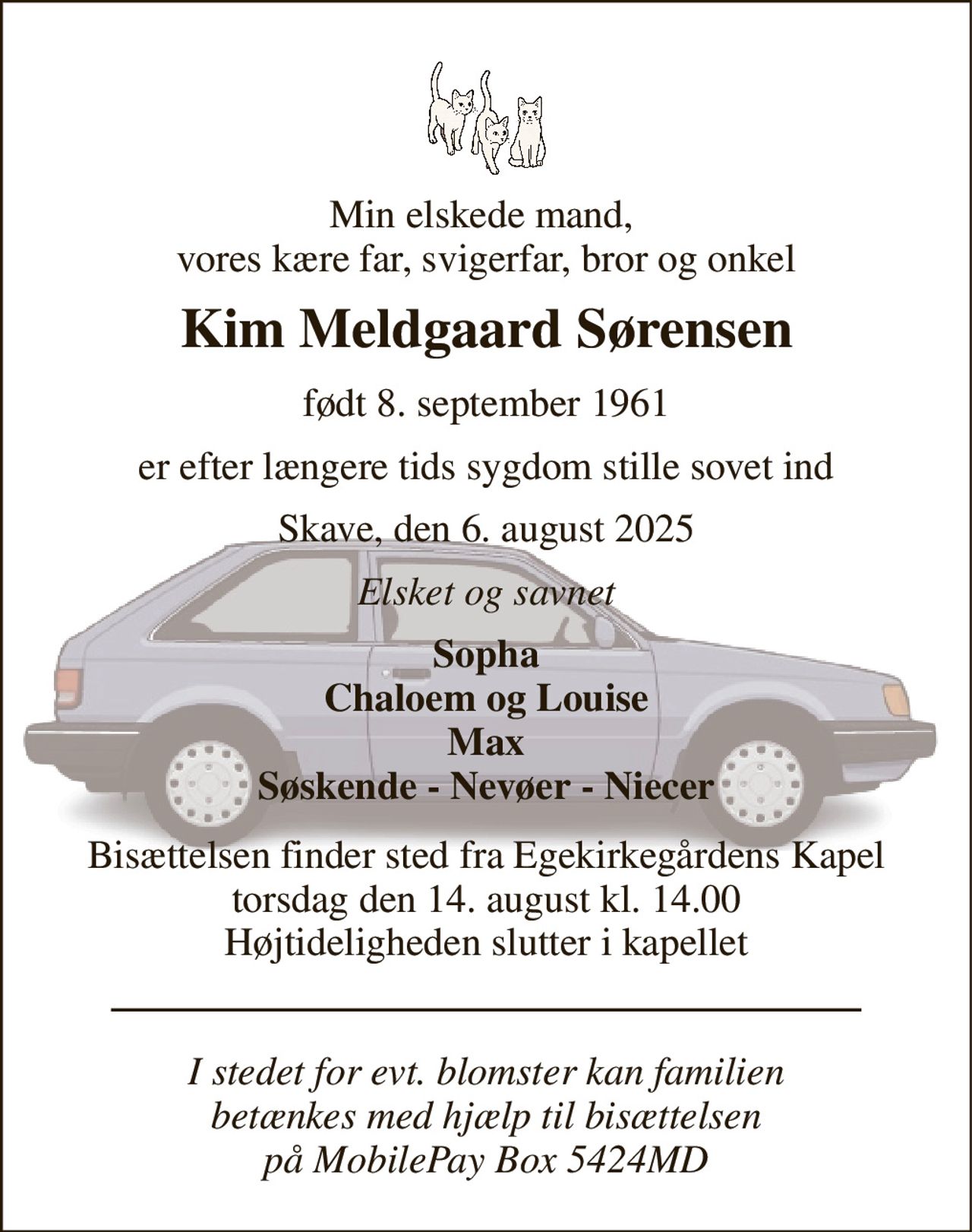 Min elskede mand,  vores kære far, svigerfar, bror og onkel 
Kim Meldgaard Sørensen 
født 8. september 1961 
er efter længere tids sygdom stille sovet ind 
Skave, den 6. august 2025 
Elsket og savnet 
Sopha Chaloem og Louise Max Søskende - Nevøer - Niecer 
Bisættelsen​ finder sted fra Egekirkegårdens Kapel​ torsdag den 14. august​ kl. 14.00 Højtideligheden slutter i kapellet 
I stedet for evt. blomster kan familien betænkes med hjælp til bisættelsen på MobilePay Box 5424MD