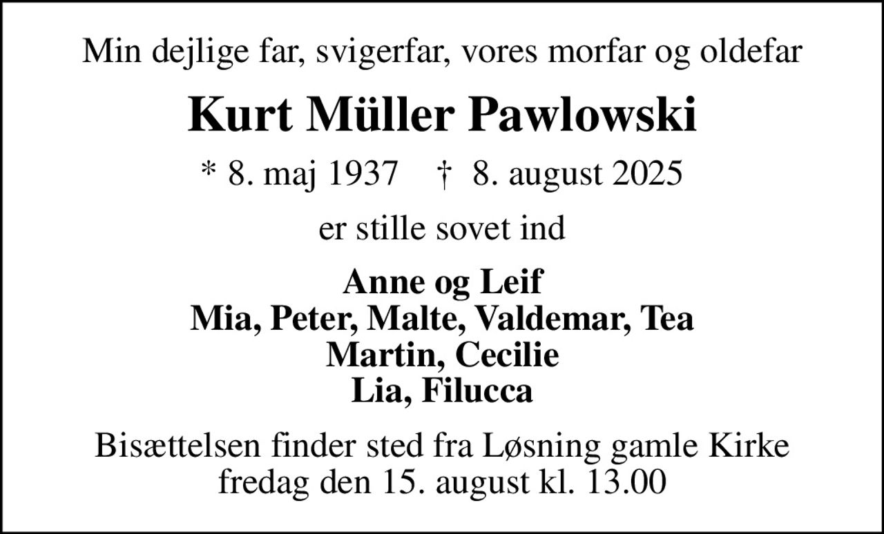 Min dejlige far, svigerfar, vores morfar og oldefar
Kurt Müller Pawlowski
* 8. maj 1937    ✝ 8. august 2025
er stille sovet ind
Anne og Leif Mia, Peter, Malte, Valdemar, Tea Martin, Cecilie Lia, Filucca
Bisættelsen finder sted fra Løsning gamle Kirke  fredag den 15. august kl. 13.00