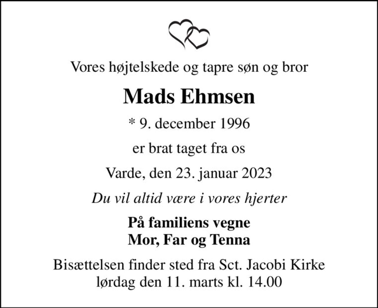 Vores højtelskede og tapre søn og bror
Mads Ehmsen
* 9. december 1996
er brat taget fra os
Varde, den 23. januar 2023
Du vil altid være i vores hjerter
På familiens vegne Mor, Far og Tenna
Bisættelsen finder sted fra Sct. Jacobi Kirke  lørdag den 11. marts kl. 14.00