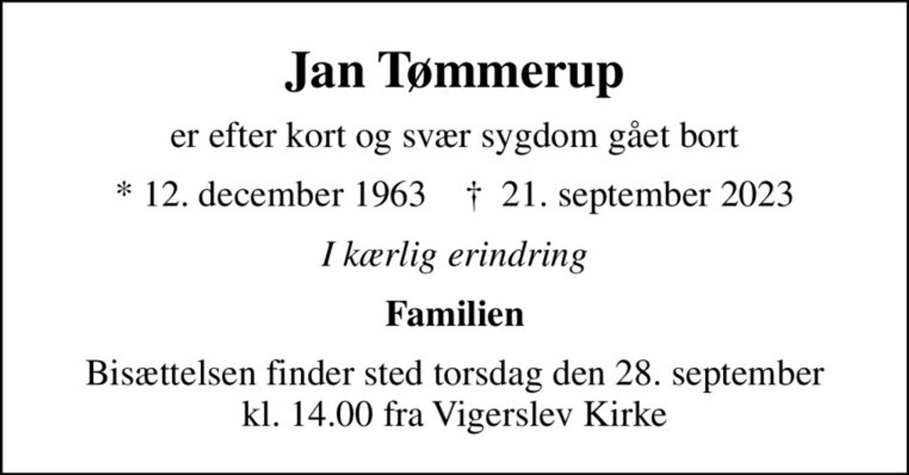 Jan Tømmerup
er efter kort og svær sygdom gået bort
* 12. december 1963    ✝ 21. september 2023
I kærlig erindring
Familien
Bisættelsen finder sted torsdag den 28. september kl. 14.00 fra Vigerslev Kirke