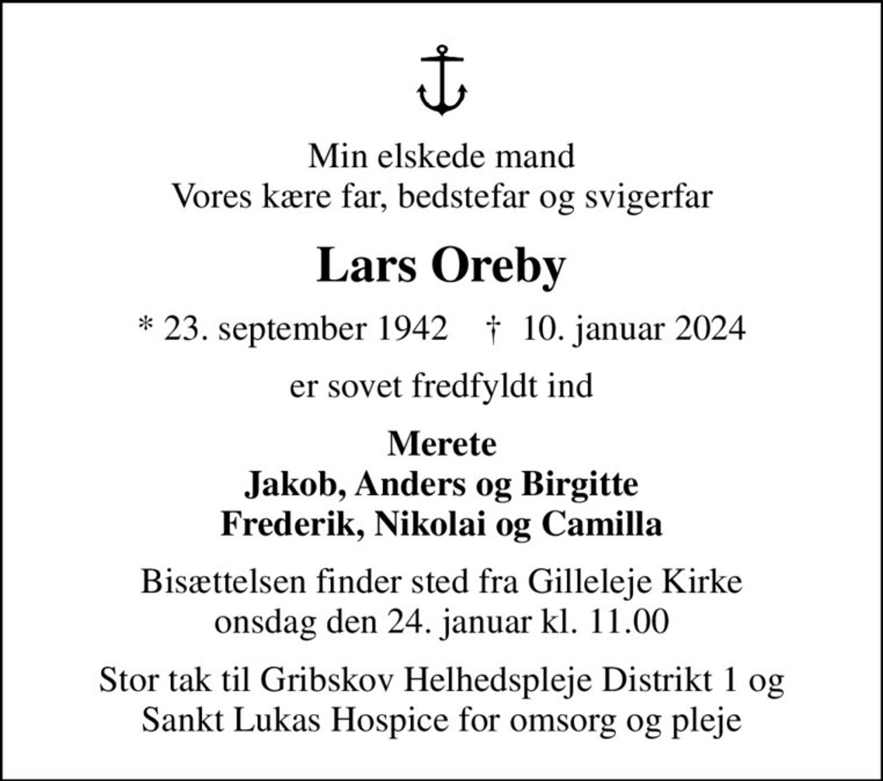 Min elskede mand Vores kære far, bedstefar og svigerfar
Lars Oreby
* 23. september 1942    ✝ 10. januar 2024
er sovet fredfyldt ind
Merete Jakob, Anders og Birgitte Frederik, Nikolai og Camilla
Bisættelsen finder sted fra Gilleleje Kirke  onsdag den 24. januar kl. 11.00 
Stor tak til Gribskov Helhedspleje Distrikt 1 og Sankt Lukas Hospice for omsorg og pleje