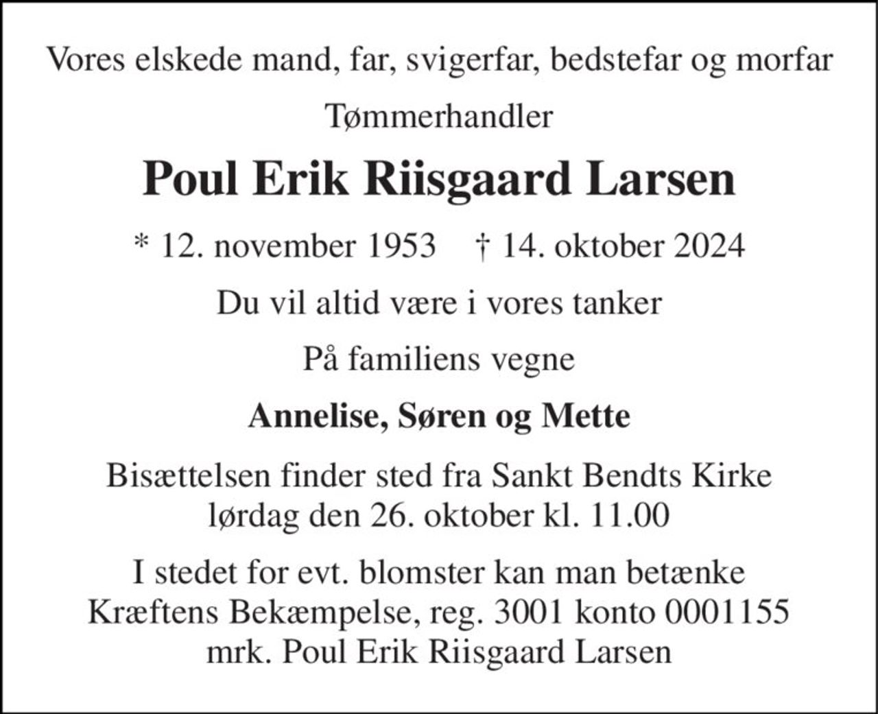 Vores elskede mand, far, svigerfar, bedstefar og morfar 
Tømmerhandler 
Poul Erik Riisgaard Larsen 
*​ 12. november 1953​    ✝​ 14. oktober 2024 
Du vil altid være i vores tanker 
På familiens vegne 
Annelise, Søren og Mette 
Bisættelsen​ finder sted fra Sankt Bendts Kirke​ lørdag den 26. oktober​ kl. 11.00 
I stedet for evt. blomster kan man betænke Kræftens Bekæmpelse, reg. 3001 konto 0001155 mrk. Poul Erik Riisgaard Larsen
