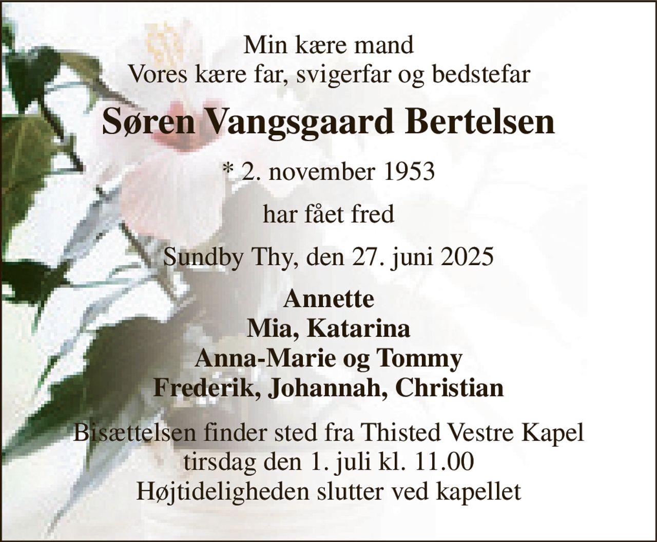 Min kære mand Vores kære far, svigerfar og bedstefar 
Søren Vangsgaard Bertelsen 
*​ 2. november 1953 
har fået fred 
Sundby Thy, den 27. juni 2025 
Annette Mia, Katarina Anna-Marie og Tommy Frederik, Johannah, Christian 
Bisættelsen​ finder sted fra Thisted Vestre Kapel​ tirsdag den 1. juli​ kl. 11.00 Højtideligheden slutter ved kapellet