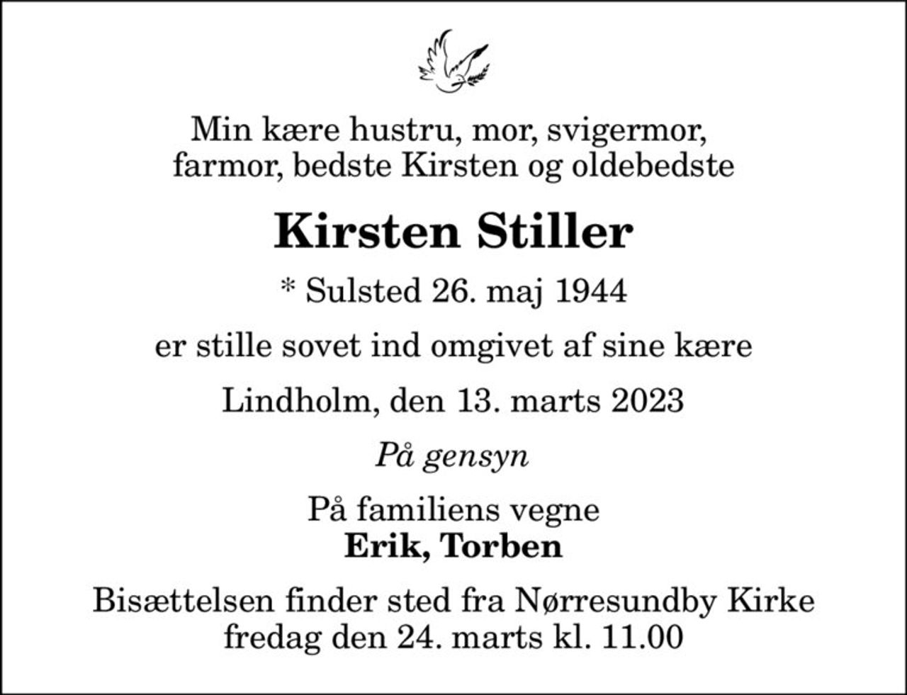 Min kære hustru, mor, svigermor,  farmor, bedste Kirsten og oldebedste
Kirsten Stiller
* Sulsted 26. maj 1944
er stille sovet ind omgivet af sine kære
Lindholm, den 13. marts 2023
På gensyn
På familiens vegne
Erik, Torben
Bisættelsen finder sted fra Nørresundby Kirke  fredag den 24. marts kl. 11.00