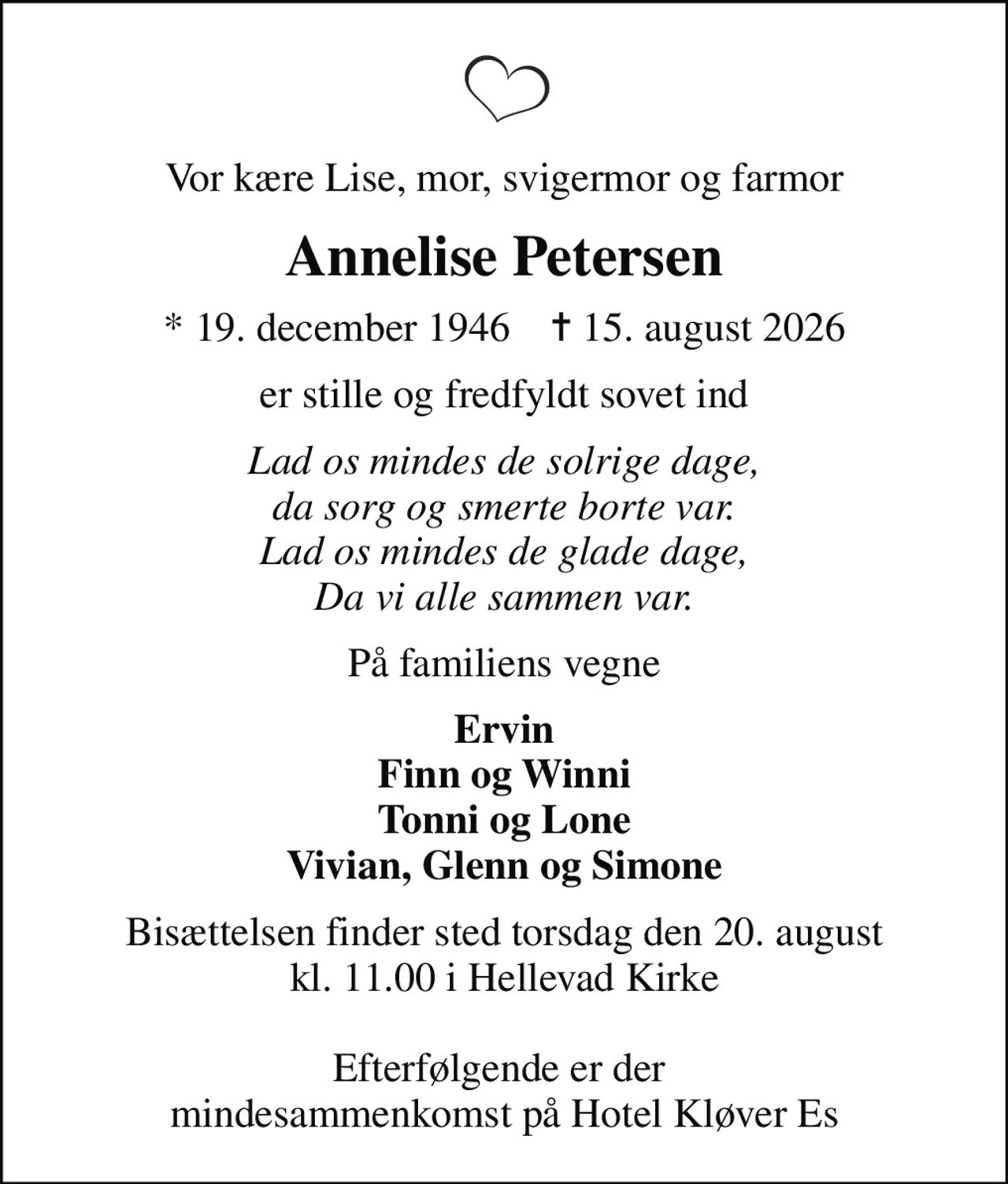 Vor kære Lise, mor, svigermor og farmor
Annelise Petersen
* 19. december 1946    ✝ 15. august 2026
er stille og fredfyldt sovet ind
Lad os mindes de solrige dage, da sorg og smerte borte var. Lad os mindes de glade dage, Da vi alle sammen var.
På familiens vegne
Ervin Finn og Winni Tonni og Lone Vivian, Glenn og Simone
Bisættelsen finder sted torsdag den 20. august kl. 11.00 i Hellevad Kirke  Efterfølgende er der  mindesammenkomst på Hotel Kløver Es