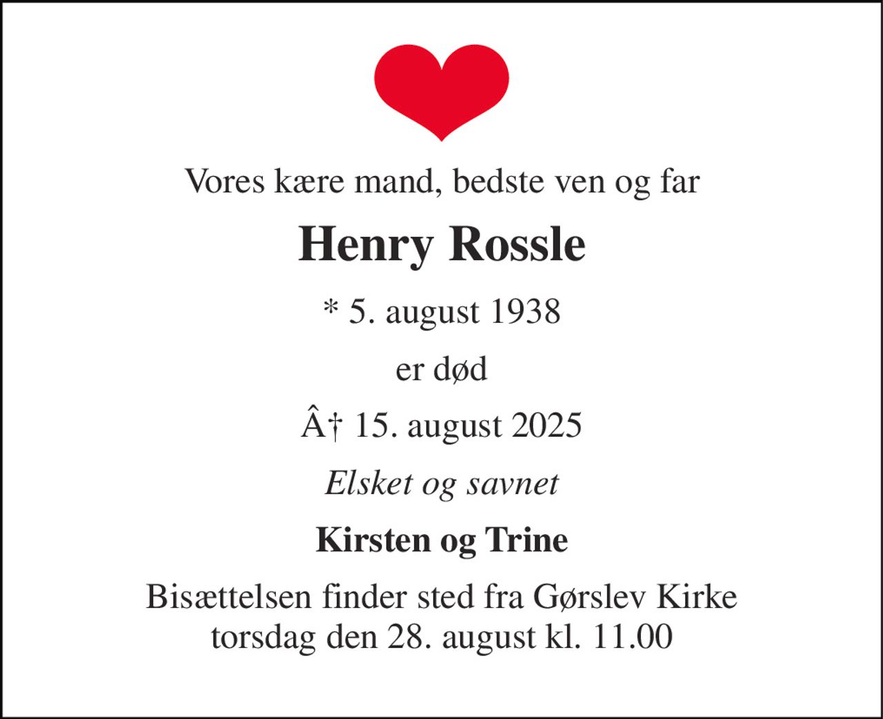 Vores kære mand, bedste ven og far 
Henry Rossle 
* 5. august 1938 
er død 
Â 15. august 2025 
Elsket og savnet 
Kirsten og Trine 
Bisættelsen finder sted fra Gørslev Kirke torsdag den 28. august kl. 11.00