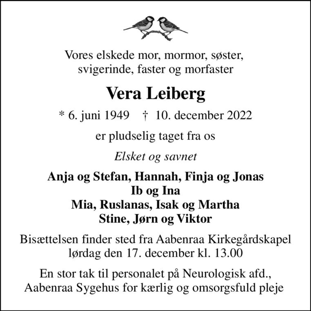 Vores elskede mor, mormor, søster,  svigerinde, faster og morfaster
Vera Leiberg
* 6. juni 1949    ✝ 10. december 2022
er pludselig taget fra os
Elsket og savnet
Anja og Stefan, Hannah, Finja og Jonas Ib og Ina Mia, Ruslanas, Isak og Martha Stine, Jørn og Viktor
Bisættelsen finder sted fra Aabenraa Kirkegårdskapel  lørdag den 17. december kl. 13.00 
En stor tak til personalet på Neurologisk afd., Aabenraa Sygehus for kærlig og omsorgsfuld pleje