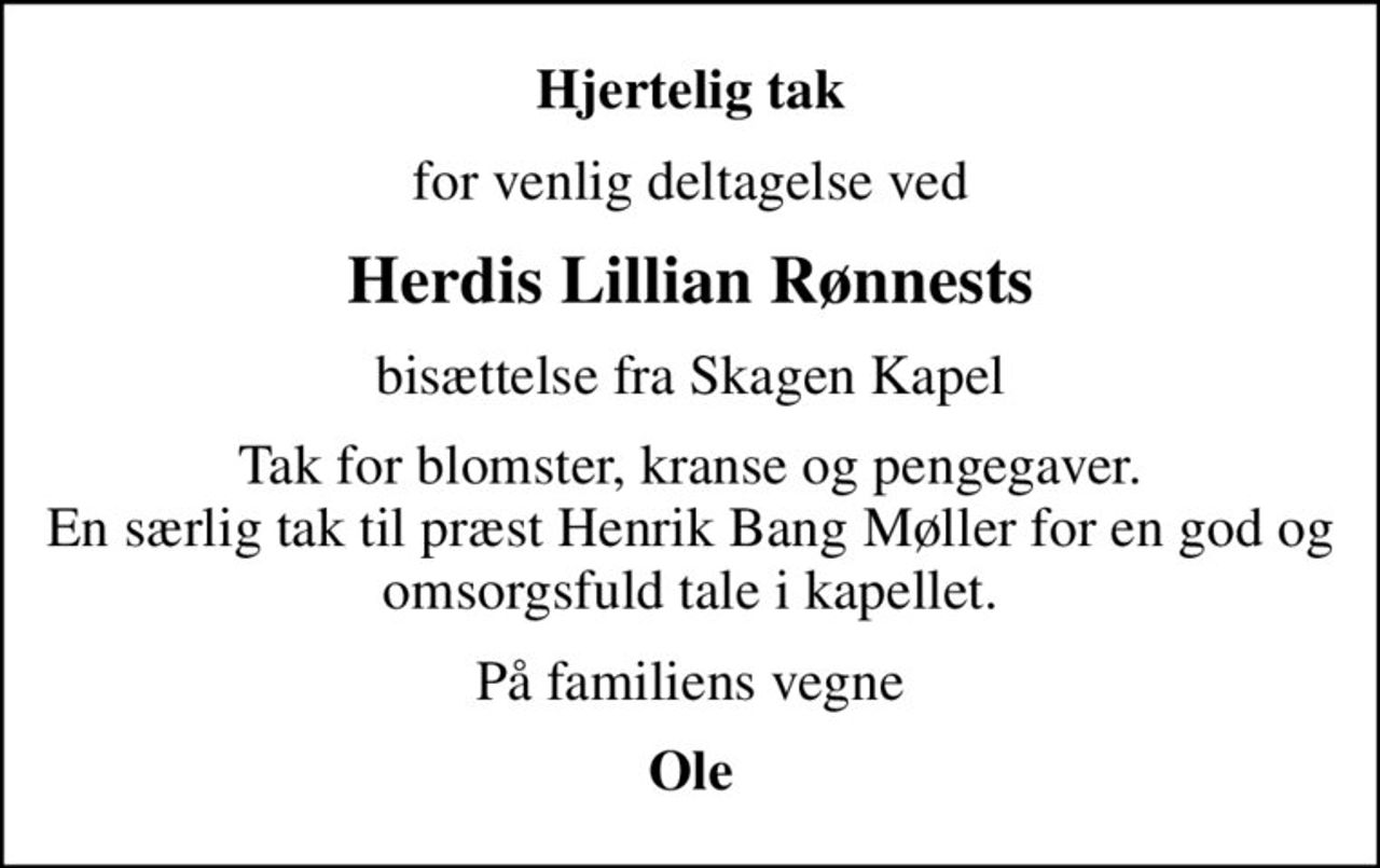 Hjertelig tak
for venlig deltagelse ved
Herdis Lillian Rønnests
bisættelse fra Skagen Kapel
Tak for blomster, kranse og pengegaver. En særlig tak til præst Henrik Bang Møller for en god og omsorgsfuld tale i kapellet.
På familiens vegne
Ole