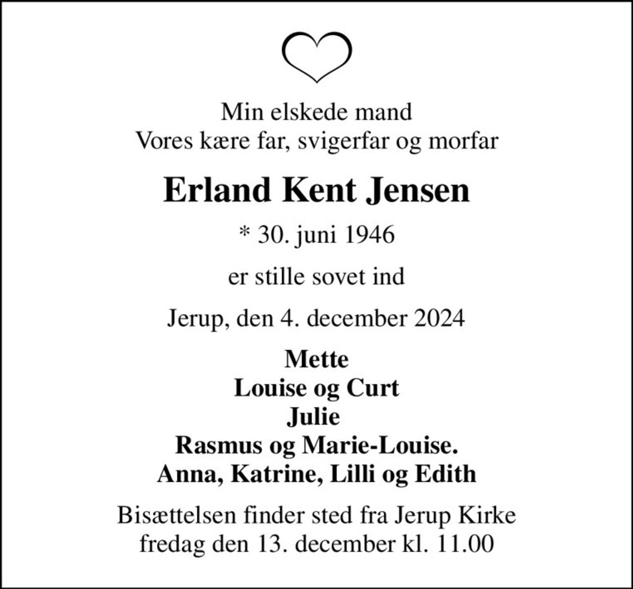 Min elskede mand Vores kære far, svigerfar og morfar
Erland Kent Jensen
* 30. juni 1946
er stille sovet ind
Jerup, den 4. december 2024
Mette Louise og Curt Julie  Rasmus og Marie-Louise. Anna, Katrine, Lilli og Edith
Bisættelsen finder sted fra Jerup Kirke  fredag den 13. december kl. 11.00