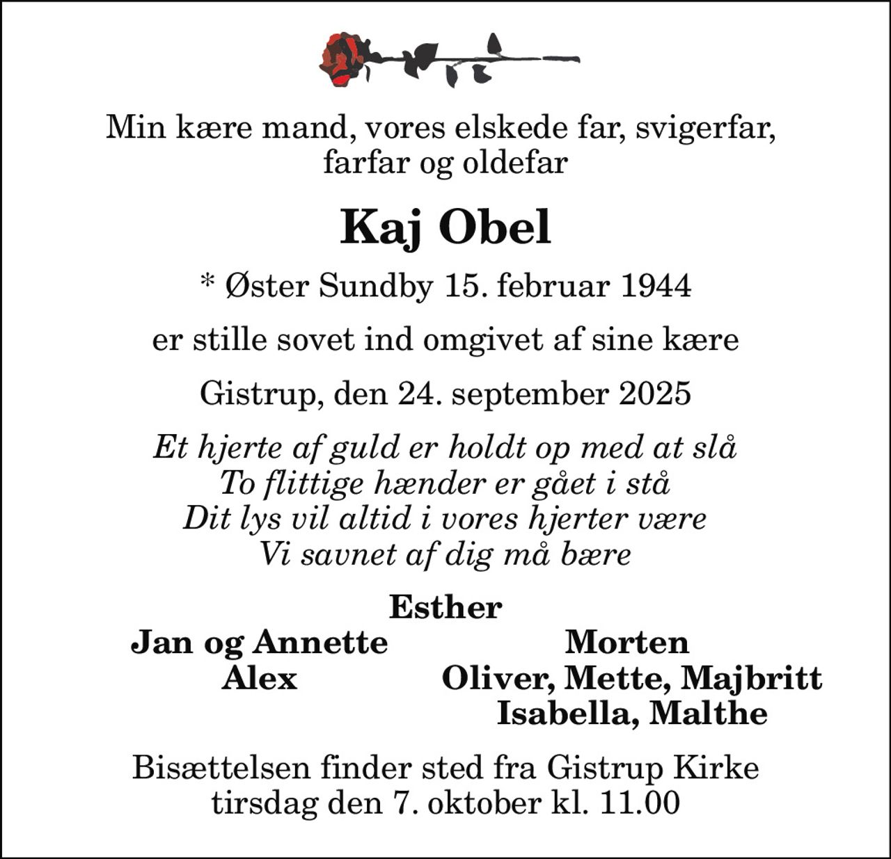 Min kære mand, vores elskede far, svigerfar,  farfar og oldefar
Kaj Obel
* Øster Sundby 15. februar 1944
er stille sovet ind omgivet af sine kære
Gistrup, den 24. september 2025
Et hjerte af guld er holdt op med at slå To flittige hænder er gået i stå Dit lys vil altid i vores hjerter være Vi savnet af dig må bære
Esther
Jan og Annette
Morten 
Alex
Oliver, Mette, Majbritt
Isabella, Malthe
Bisættelsen finder sted fra Gistrup Kirke  tirsdag den 7. oktober kl. 11.00