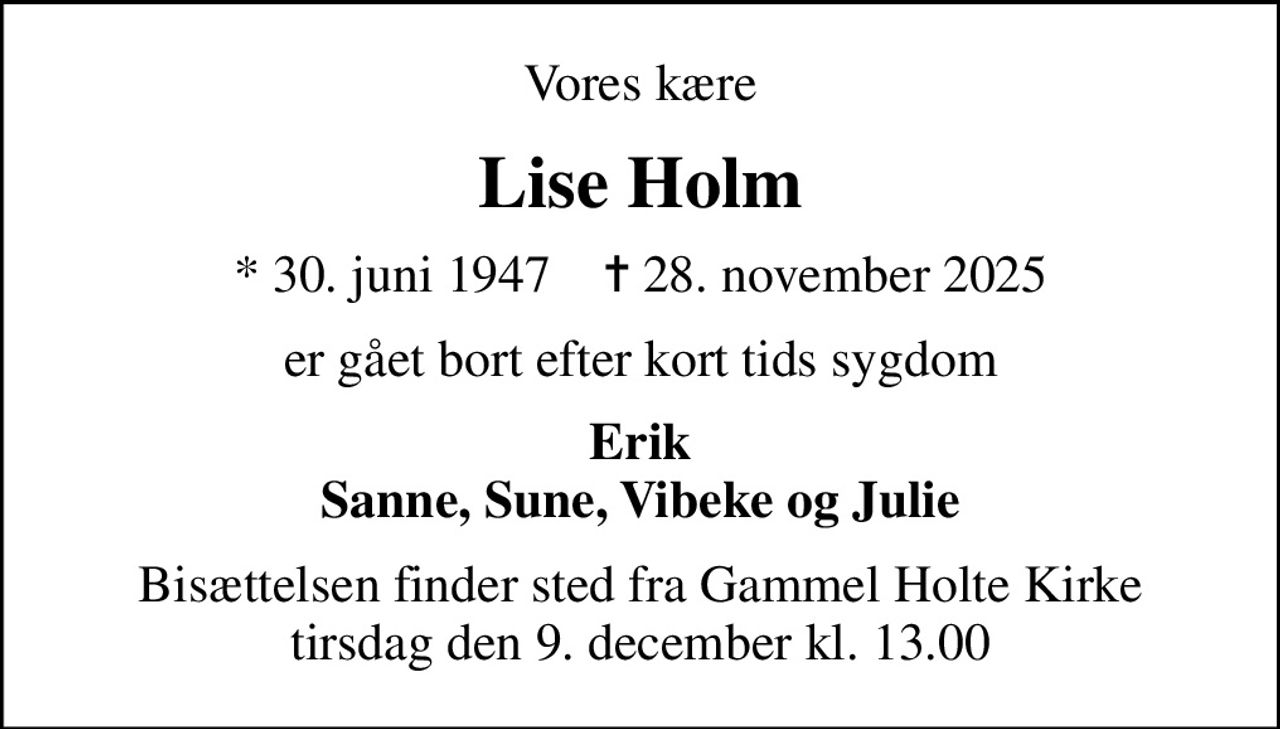 Vores kære
Lise Holm
* 30. juni 1947    ✝ 28. november 2025
er gået bort efter kort tids sygdom
Erik Sanne, Sune, Vibeke og Julie
Bisættelsen finder sted fra Gammel Holte Kirke  tirsdag den 9. december kl. 13.00