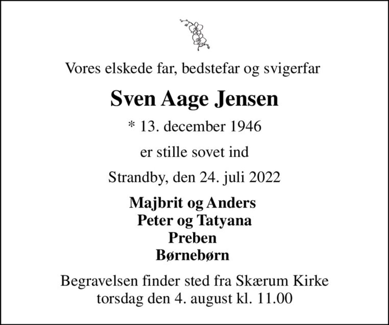 Vores elskede far, bedstefar og svigerfar 
Sven Aage Jensen
* 13. december 1946
er stille sovet ind
Strandby, den 24. juli 2022
Majbrit og Anders  Peter og Tatyana Preben  Børnebørn 
Begravelsen finder sted fra Skærum Kirke  torsdag den 4. august kl. 11.00