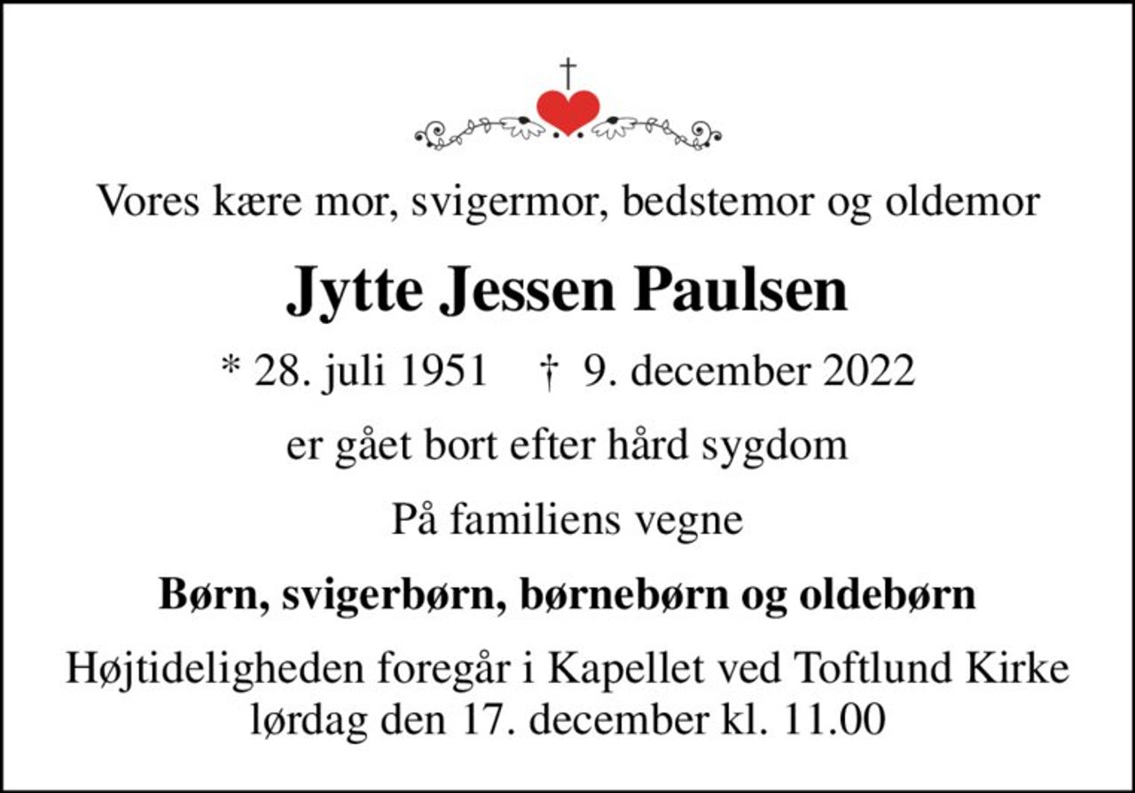 Vores kære mor, svigermor, bedstemor og oldemor
Jytte Jessen Paulsen
* 28. juli 1951    ✝ 9. december 2022
er gået bort efter hård sygdom
På familiens vegne
Børn, svigerbørn, børnebørn og oldebørn
Højtideligheden foregår i Kapellet ved Toftlund Kirke lørdag den 17. december kl. 11.00