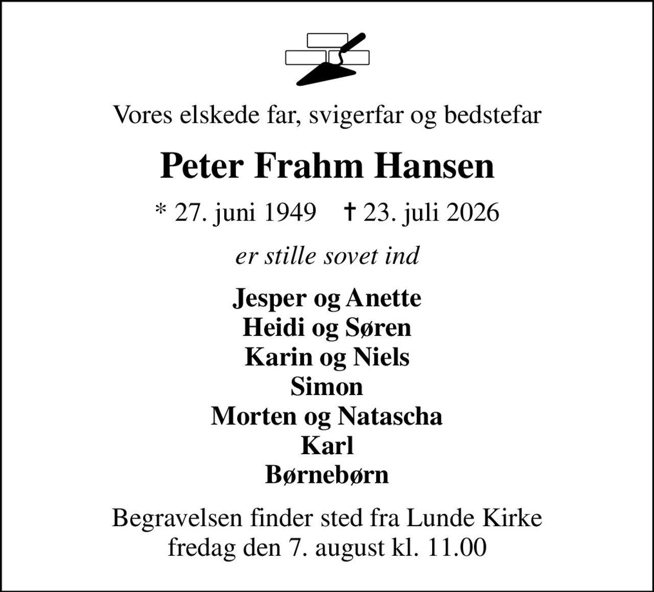 Vores elskede far, svigerfar og bedstefar
Peter Frahm Hansen
* 27. juni 1949    ✝ 23. juli 2026
er stille sovet ind
Jesper og Anette Heidi og Søren Karin og Niels Simon Morten og Natascha Karl Børnebørn
Begravelsen finder sted fra Lunde Kirke  fredag den 7. august kl. 11.00
