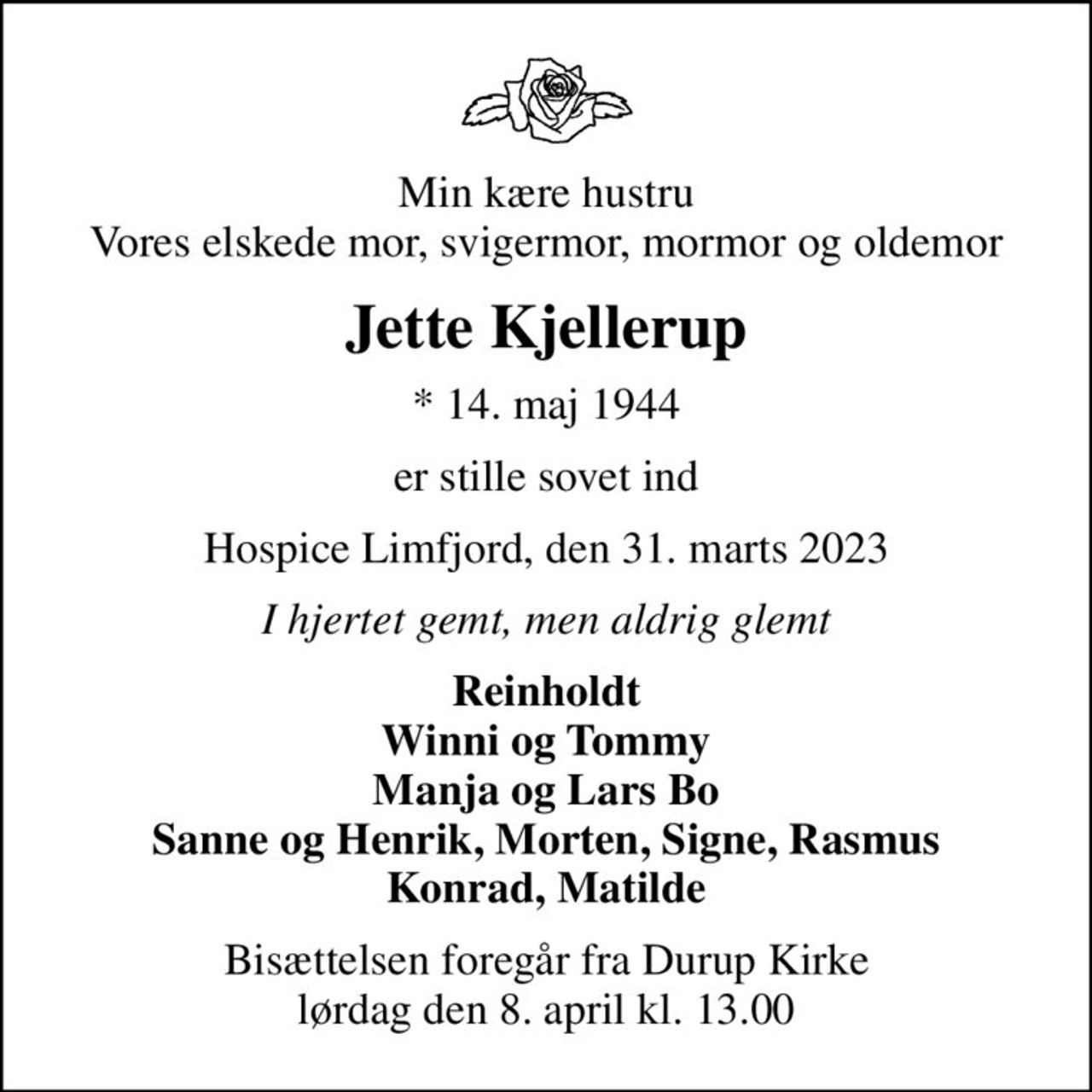 Min kære hustru Vores elskede mor, svigermor, mormor og oldemor
Jette Kjellerup
* 14. maj 1944
er stille sovet ind
Hospice Limfjord, den 31. marts 2023
I hjertet gemt, men aldrig glemt
Reinholdt Winni og Tommy Manja og Lars Bo Sanne og Henrik, Morten, Signe, Rasmus Konrad, Matilde
Bisættelsen foregår fra Durup Kirke  lørdag den 8. april kl. 13.00