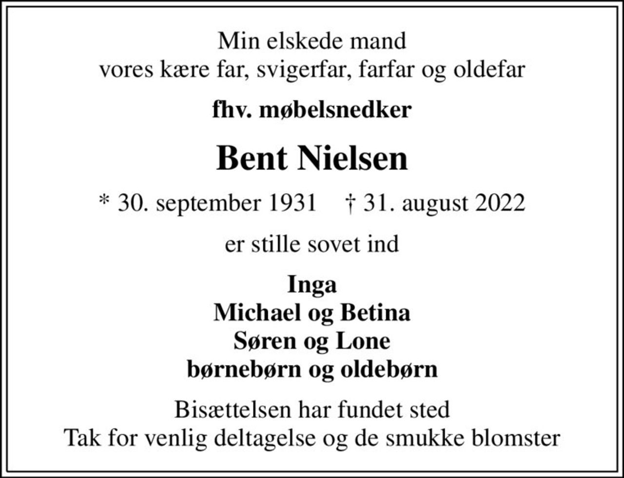 Min elskede mand vores kære far, svigerfar, farfar og oldefar
fhv. møbelsnedker
Bent Nielsen
* 30. september 1931    ✝ 31. august 2022
er stille sovet ind
Inga Michael og Betina Søren og Lone børnebørn og oldebørn
Bisættelsen har fundet sted Tak for venlig deltagelse og de smukke blomster