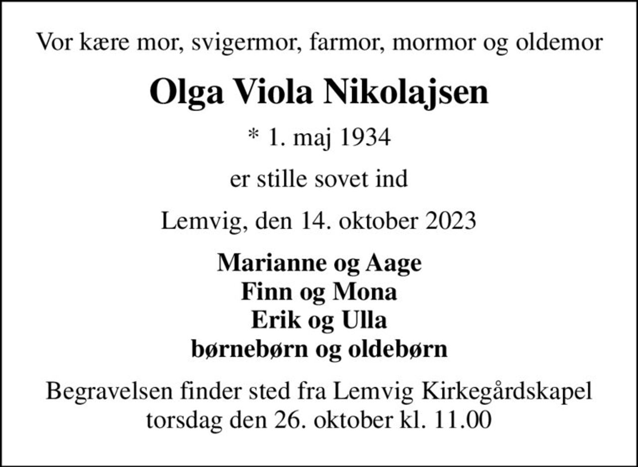 Vor kære mor, svigermor, farmor, mormor og oldemor
Olga Viola Nikolajsen
* 1. maj 1934
er stille sovet ind
Lemvig, den 14. oktober 2023
Marianne og Aage Finn og Mona Erik og Ulla børnebørn og oldebørn
Begravelsen finder sted fra Lemvig Kirkegårdskapel  torsdag den 26. oktober kl. 11.00
