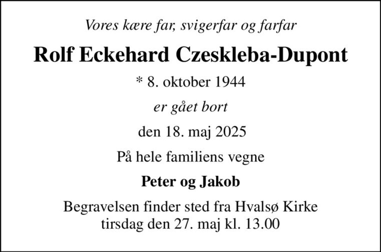 Vores kære far, svigerfar og farfar
Rolf Eckehard Czeskleba-Dupont
* 8. oktober 1944
er gået bort
 den 18. maj 2025
På hele familiens vegne
Peter og Jakob
Begravelsen finder sted fra Hvalsø Kirke  tirsdag den 27. maj kl. 13.00
