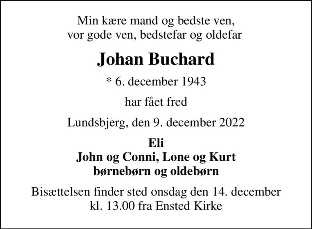 Min kære mand og bedste ven, vor gode ven, bedstefar og oldefar 
Johan Buchard
* 6. december 1943
har fået fred
Lundsbjerg, den 9. december 2022
Eli John og Conni, Lone og Kurt børnebørn og oldebørn
Bisættelsen finder sted onsdag den 14. december kl. 13.00 fra Ensted Kirke