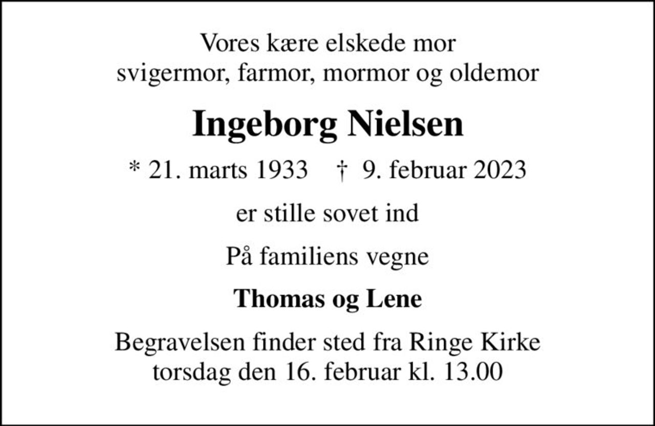 Vores kære elskede mor svigermor, farmor, mormor og oldemor
Ingeborg Nielsen
* 21. marts 1933    ✝ 9. februar 2023
er stille sovet ind
På familiens vegne
Thomas og Lene
Begravelsen finder sted fra Ringe Kirke  torsdag den 16. februar kl. 13.00