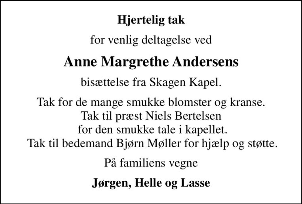 Hjertelig tak
for venlig deltagelse ved
Anne Margrethe Andersens
bisættelse fra Skagen Kapel.
Tak for de mange smukke blomster og kranse. Tak til præst Niels Bertelsen  for den smukke tale i kapellet.  Tak til bedemand Bjørn Møller for hjælp og støtte.
På familiens vegne
Jørgen, Helle og Lasse