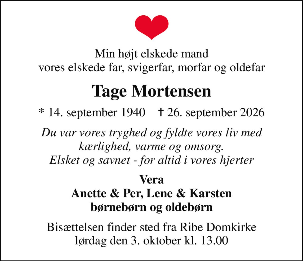 Min højt elskede mand vores elskede far, svigerfar, morfar og oldefar
Tage Mortensen
* 14. september 1940    ✝ 26. september 2026
Du var vores tryghed og fyldte vores liv med kærlighed, varme og omsorg. Elsket og savnet - for altid i vores hjerter
Vera Anette & Per, Lene & Karsten børnebørn og oldebørn
Bisættelsen finder sted fra Ribe Domkirke  lørdag den 3. oktober kl. 13.00