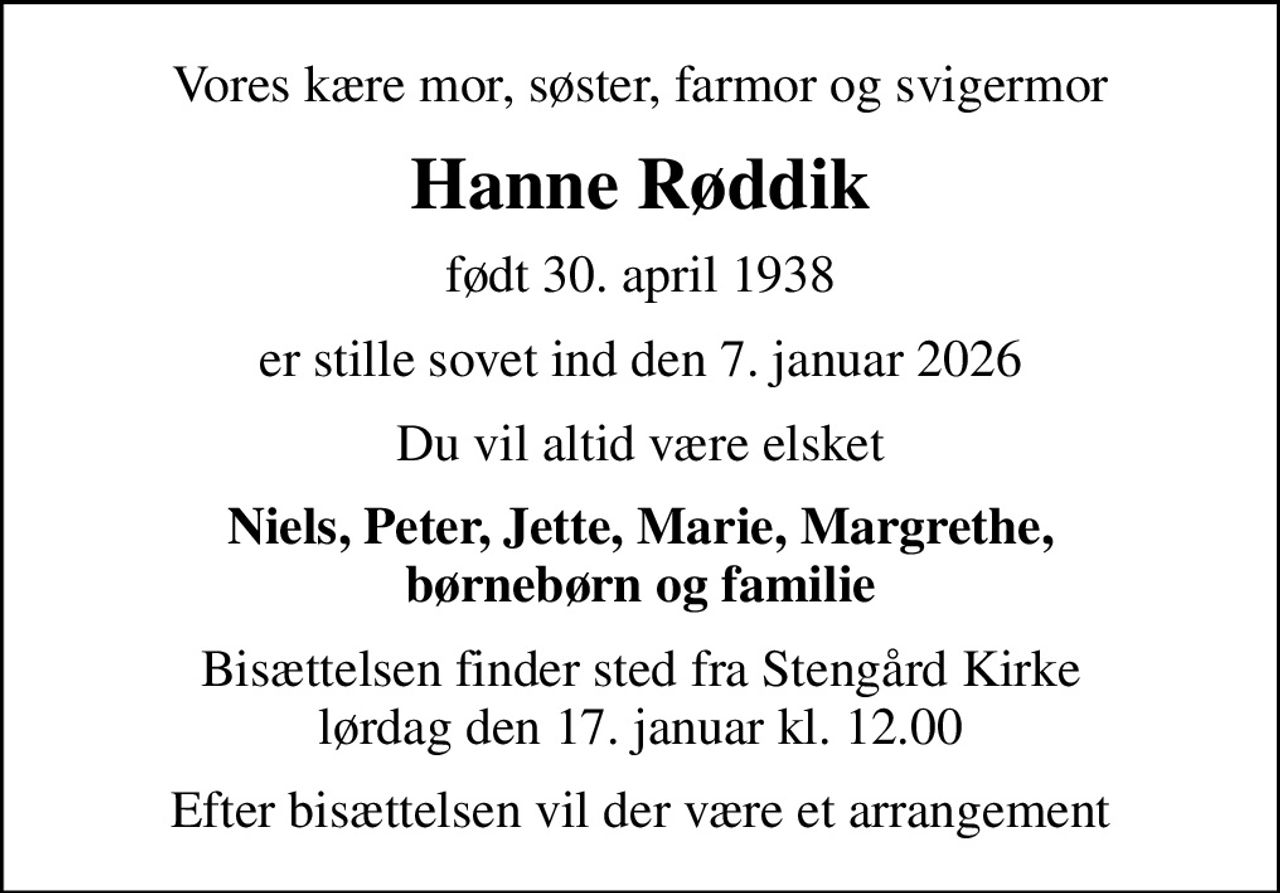 Vores kære mor, søster, farmor og svigermor
Hanne Røddik
født 30. april 1938
er stille sovet ind den 7. januar 2026
Du vil altid være elsket
Niels, Peter, Jette, Marie, Margrethe, børnebørn og familie
Bisættelsen finder sted fra Stengård Kirke  lørdag den 17. januar kl. 12.00 
Efter bisættelsen vil der være et arrangement