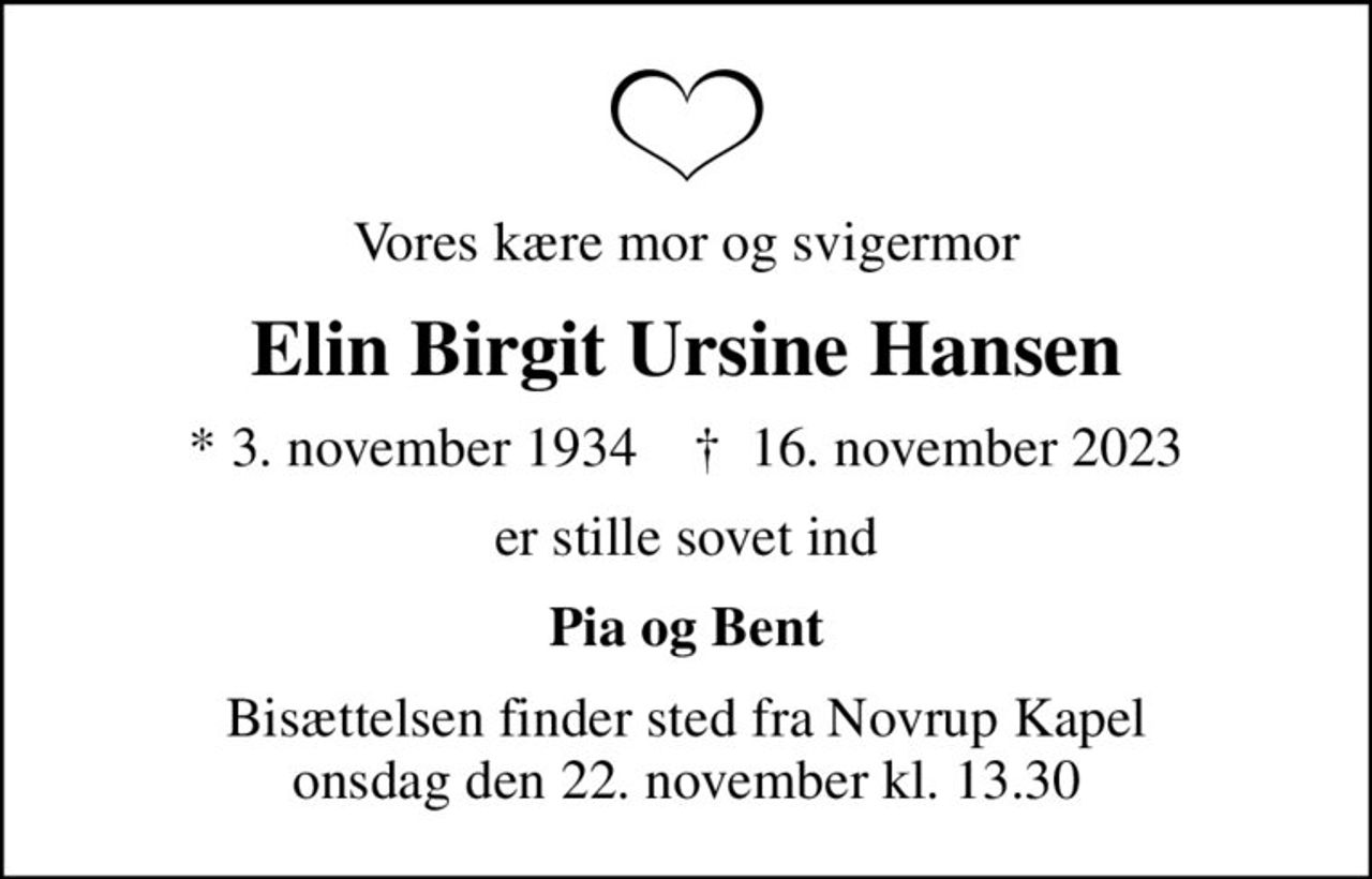 Vores kære mor og svigermor
Elin Birgit Ursine Hansen
* 3. november 1934    ✝ 16. november 2023
er stille sovet ind
Pia og Bent
Bisættelsen finder sted fra Novrup Kapel  onsdag den 22. november kl. 13.30