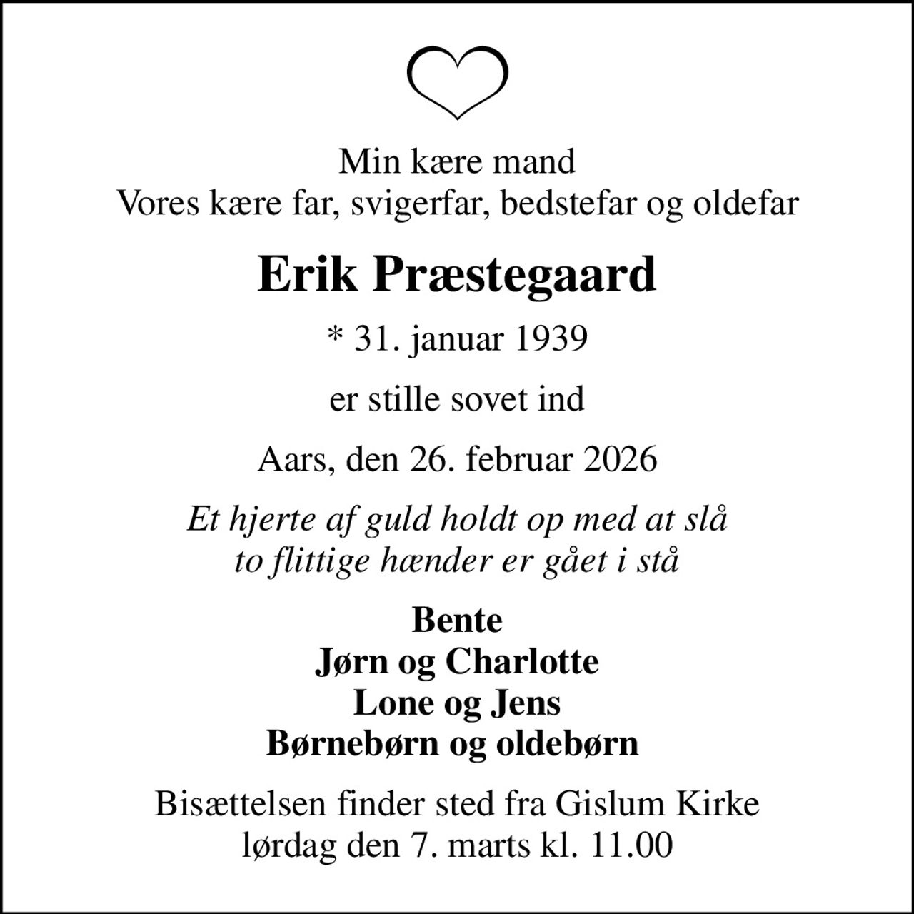 Min kære mand Vores kære far, svigerfar, bedstefar og oldefar
Erik Præstegaard
* 31. januar 1939
er stille sovet ind
Aars, den 26. februar 2026
Et hjerte af guld holdt op med at slå to flittige hænder er gået i stå
Bente Jørn og Charlotte Lone og Jens Børnebørn og oldebørn 
Bisættelsen finder sted fra Gislum Kirke  lørdag den 7. marts kl. 11.00